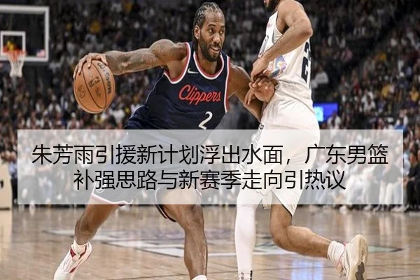朱芳雨引援新计划浮出水面，广东男篮补强思路与新赛季走向引热议